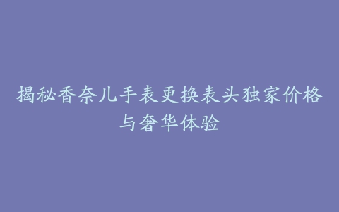 揭秘香奈儿手表更换表头独家价格与奢华体验