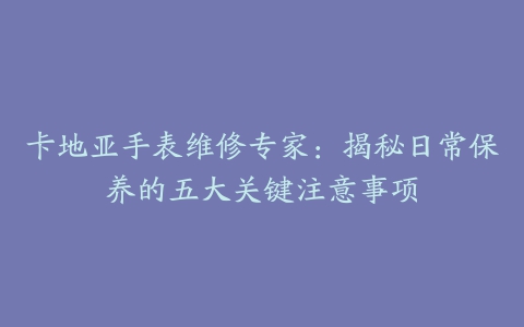 卡地亚手表维修专家：揭秘日常保养的五大关键注意事项