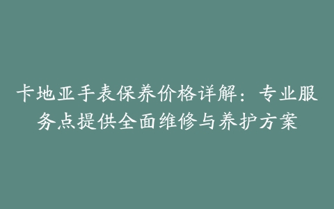 卡地亚手表保养价格详解：专业服务点提供全面维修与养护方案