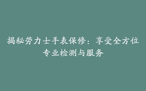 揭秘劳力士手表保修：享受全方位专业检测与服务