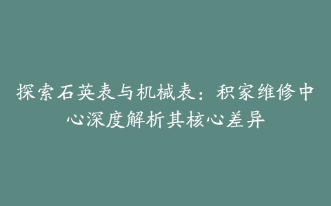 探索石英表与机械表：积家维修中心深度解析其核心差异