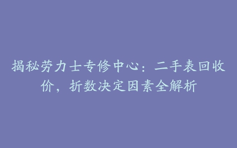 揭秘劳力士专修中心：二手表回收价，折数决定因素全解析