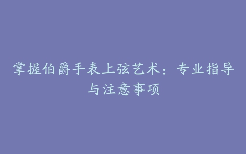 掌握伯爵手表上弦艺术：专业指导与注意事项