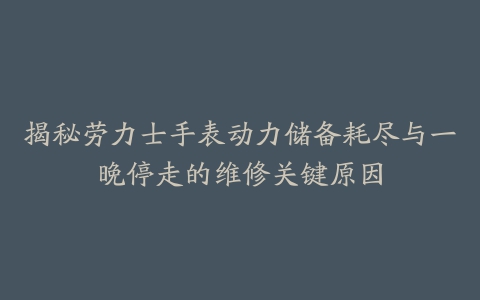 揭秘劳力士手表动力储备耗尽与一晚停走的维修关键原因