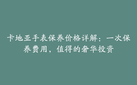 卡地亚手表保养价格详解：一次保养费用，值得的奢华投资