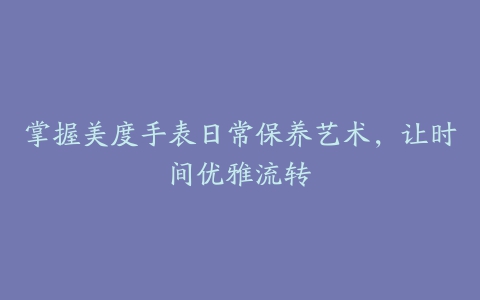 掌握美度手表日常保养艺术，让时间优雅流转