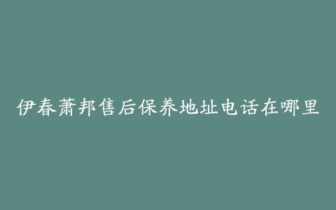 伊春萧邦售后保养地址电话在哪里