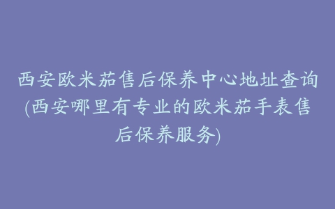 西安欧米茄售后保养中心地址查询(西安哪里有专业的欧米茄手表售后保养服务)