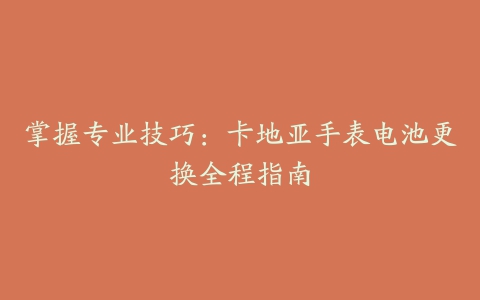 掌握专业技巧：卡地亚手表电池更换全程指南