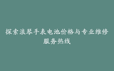 探索浪琴手表电池价格与专业维修服务热线