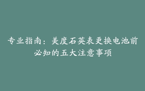 专业指南：美度石英表更换电池前必知的五大注意事项