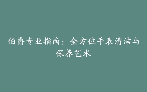 伯爵专业指南：全方位手表清洁与保养艺术