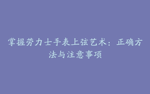 掌握劳力士手表上弦艺术：正确方法与注意事项