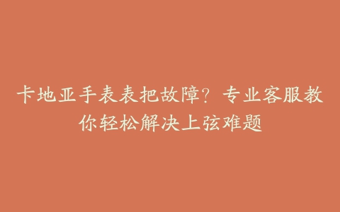 卡地亚手表表把故障？专业客服教你轻松解决上弦难题