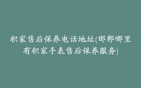 积家售后保养电话地址(邯郸哪里有积家手表售后保养服务)