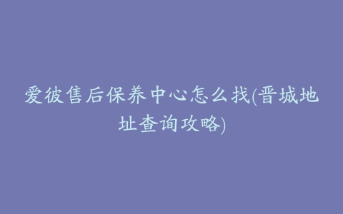 爱彼售后保养中心怎么找(晋城地址查询攻略)