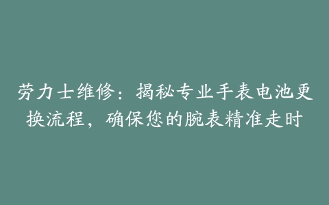 劳力士维修：揭秘专业手表电池更换流程，确保您的腕表精准走时