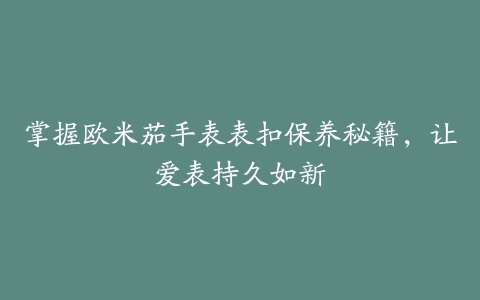 掌握欧米茄手表表扣保养秘籍，让爱表持久如新