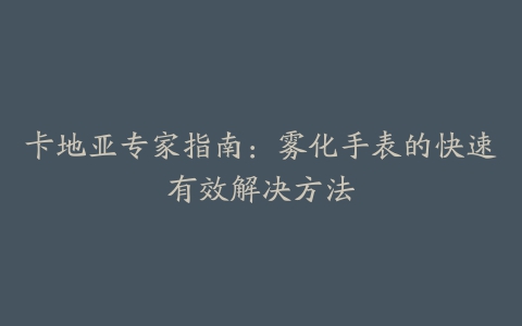 卡地亚专家指南：雾化手表的快速有效解决方法