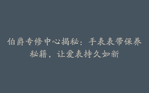 伯爵专修中心揭秘：手表表带保养秘籍，让爱表持久如新