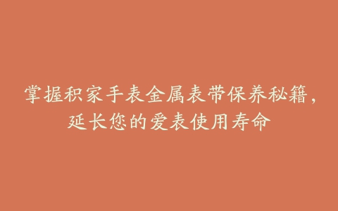 掌握积家手表金属表带保养秘籍，延长您的爱表使用寿命