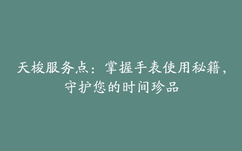 天梭服务点：掌握手表使用秘籍，守护您的时间珍品