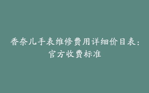 香奈儿手表维修费用详细价目表：官方收费标准