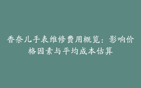 香奈儿手表维修费用概览：影响价格因素与平均成本估算