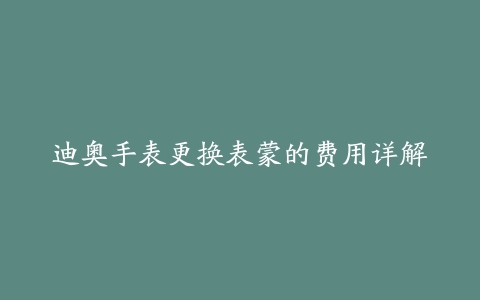 迪奥手表更换表蒙的费用详解