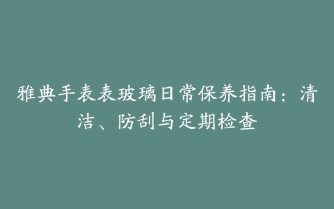 雅典手表表玻璃日常保养指南：清洁、防刮与定期检查