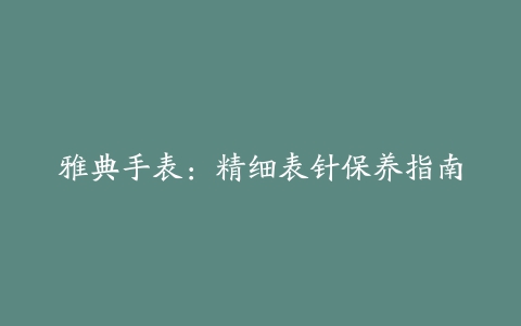 雅典手表：精细表针保养指南