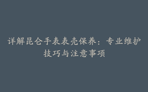 详解昆仑手表表壳保养：专业维护技巧与注意事项