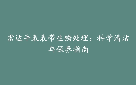 雷达手表表带生锈处理：科学清洁与保养指南