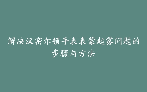 解决汉密尔顿手表表蒙起雾问题的步骤与方法