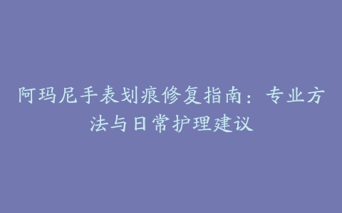 阿玛尼手表划痕修复指南：专业方法与日常护理建议