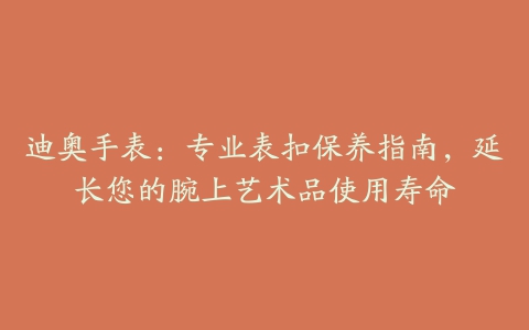 迪奥手表：专业表扣保养指南，延长您的腕上艺术品使用寿命