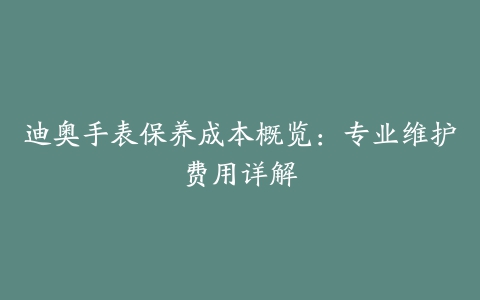 迪奥手表保养成本概览：专业维护费用详解