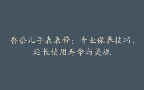 香奈儿手表表带：专业保养技巧，延长使用寿命与美观