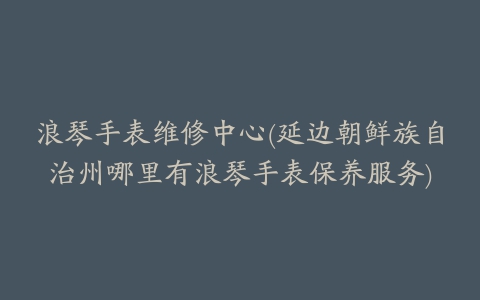 浪琴手表维修中心(延边朝鲜族自治州哪里有浪琴手表保养服务)