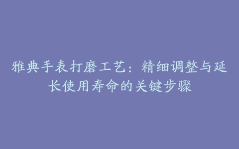 雅典手表打磨工艺：精细调整与延长使用寿命的关键步骤