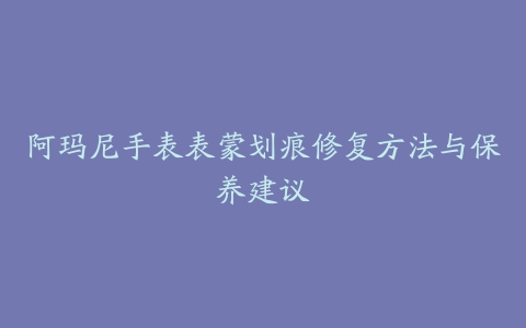 阿玛尼手表表蒙划痕修复方法与保养建议