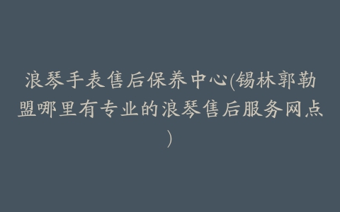 浪琴手表售后保养中心(锡林郭勒盟哪里有专业的浪琴售后服务网点)