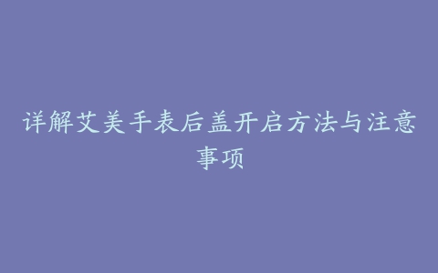 详解艾美手表后盖开启方法与注意事项