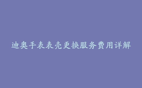 迪奥手表表壳更换服务费用详解