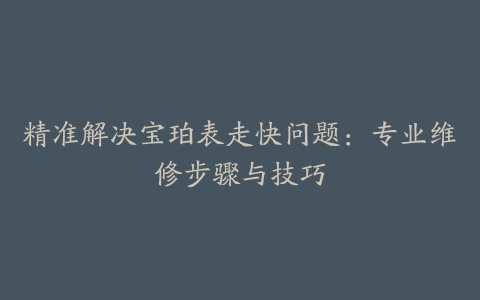 精准解决宝珀表走快问题：专业维修步骤与技巧