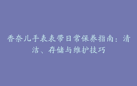 香奈儿手表表带日常保养指南：清洁、存储与维护技巧