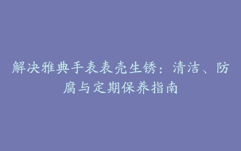 解决雅典手表表壳生锈：清洁、防腐与定期保养指南