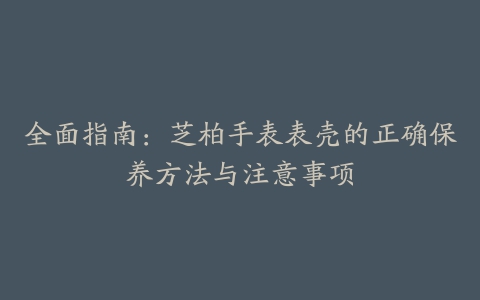 全面指南：芝柏手表表壳的正确保养方法与注意事项