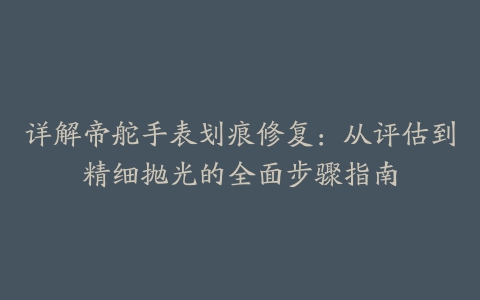 详解帝舵手表划痕修复：从评估到精细抛光的全面步骤指南