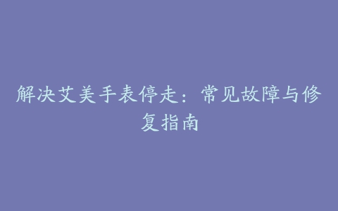 解决艾美手表停走：常见故障与修复指南